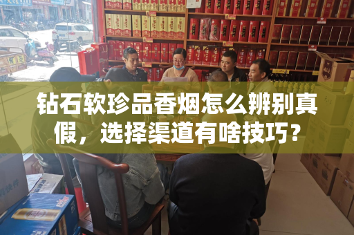 钻石软珍品香烟怎么辨别真假，选择渠道有啥技巧？